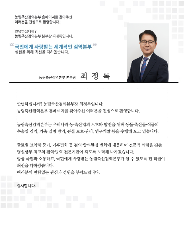 농림축산검역본부장 인사말, 안녕하십니까? 농림축산검역본부장 김정희입니다. 농림축산검역본부 홈페이지를 찾아주신 여러분을 진심으로 환영합니다. 농림축산검역본부는 우리나라 농축산업의 보호와 발전을 위해 동물, 축산물, 식물의 수출입 검역, 가축 질병 방역, 동물 보호, 관리 연구개발 등을 수행해 오고 있습니다. 글로벌 교역량 증가, 기후변화 등 검역, 방역환경 변화에 대응하여 전문적 역량을 갖춘 명실상부 최고의 검역, 방역 전문기관이 되도록 노력하겠습니다. 항상 국민과 소통하고, 국민에게 사랑받는 농림축산검역본부가 될 수 있도록 전 직원이 최선을 다하겠습니다. 여러분의 변함없는 관심과 성원을 부탁드립니다. 감사합니다. 끝.