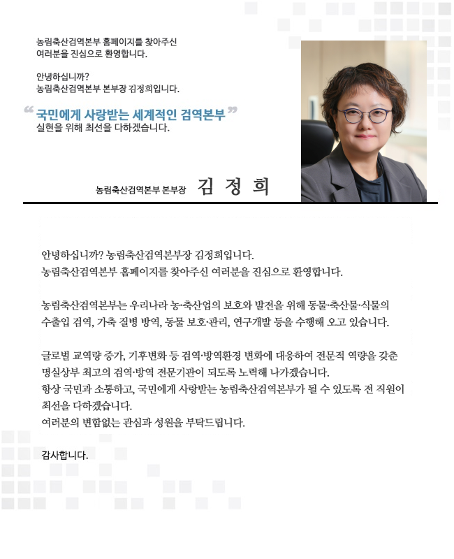 농림축산검역본부장 인사말, 안녕하십니까? 농림축산검역본부장 김정희입니다. 농림축산검역본부 홈페이지를 찾아주신 여러분을 진심으로 환영합니다. 농림축산검역본부는 우리나라 농축산업의 보호와 발전을 위해 동물, 축산물, 식물의 수출입 검역, 가축 질병 방역, 동물 보호, 관리 연구개발 등을 수행해 오고 있습니다. 글로벌 교역량 증가, 기후변화 등 검역, 방역환경 변화에 대응하여 전문적 역량을 갖춘 명실상부 최고의 검역, 방역 전문기관이 되도록 노력하겠습니다. 항상 국민과 소통하고, 국민에게 사랑받는 농림축산검역본부가 될 수 있도록 전 직원이 최선을 다하겠습니다. 여러분의 변함없는 관심과 성원을 부탁드립니다. 감사합니다. 끝.